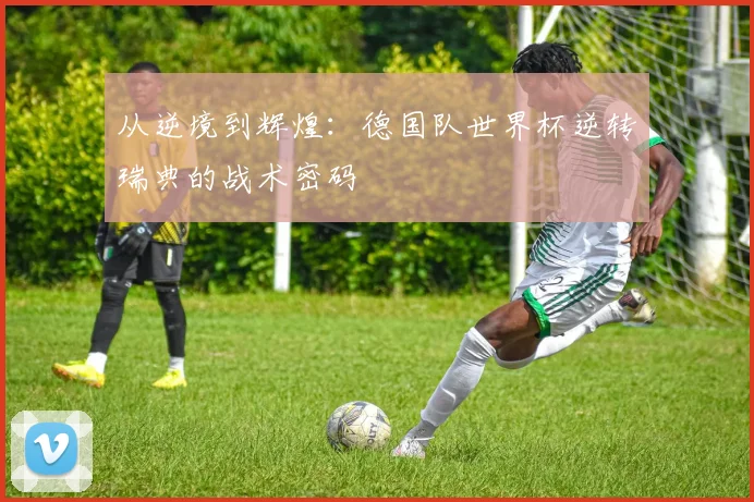 从逆境到辉煌：德国队世界杯逆转瑞典的战术密码