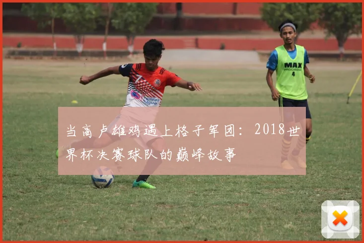 当高卢雄鸡遇上格子军团：2018世界杯决赛球队的巅峰故事