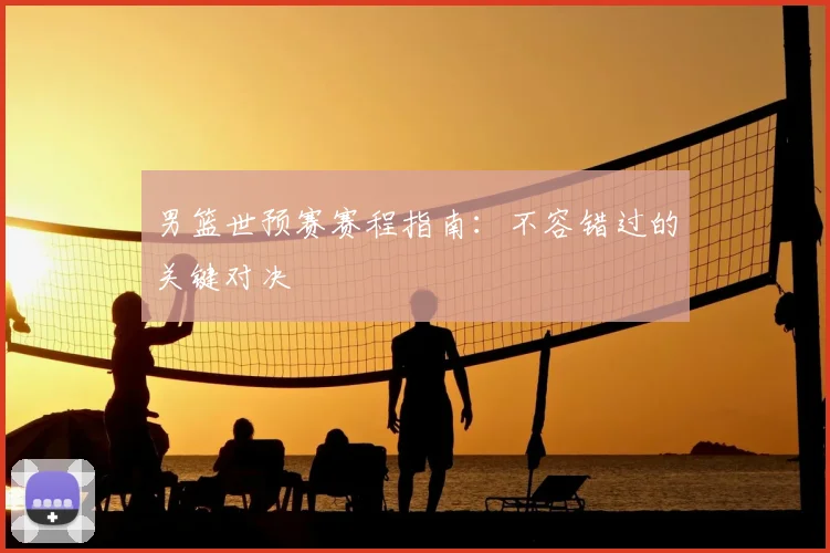男篮世预赛赛程指南：不容错过的关键对决