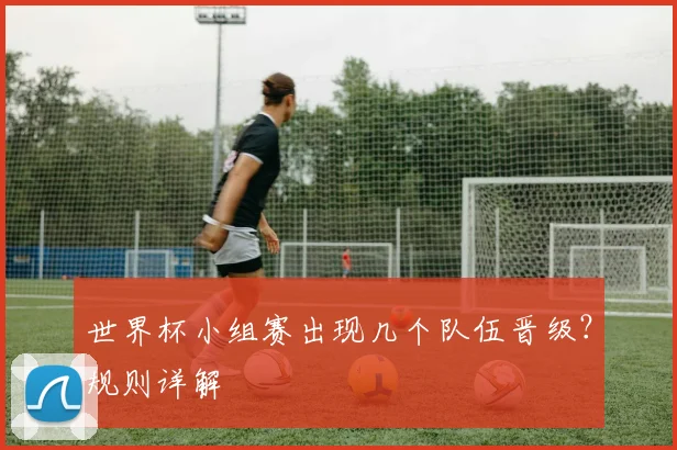 世界杯小组赛出现几个队伍晋级?规则详解