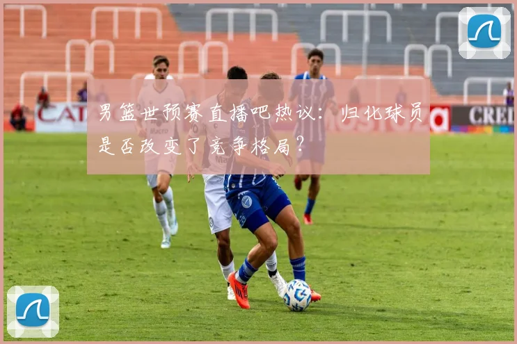 男篮世预赛直播吧热议：归化球员是否改变了竞争格局？
