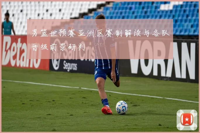 男篮世预赛亚洲区赛制解读与各队晋级前景研判
