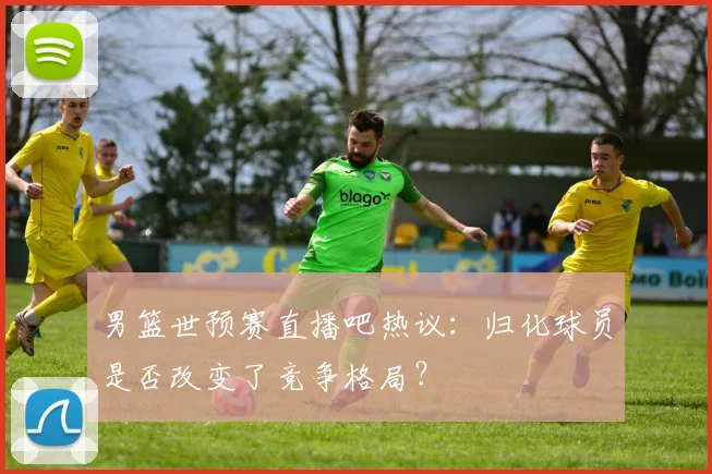 男篮世预赛直播吧热议：归化球员是否改变了竞争格局？