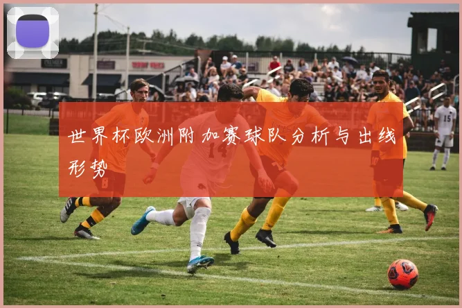 世界杯欧洲附加赛球队分析与出线形势