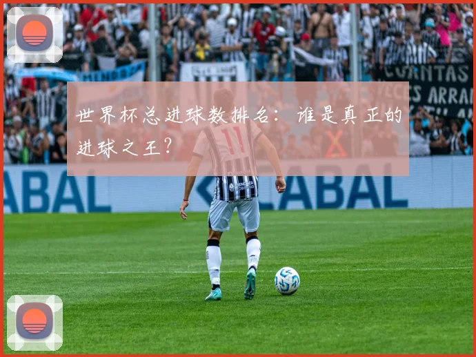 世界杯总进球数排名:谁是真正的进球之王?