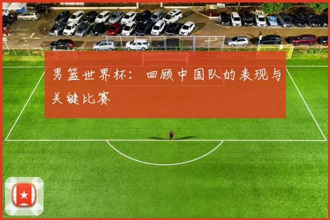男篮世界杯：回顾中国队的表现与关键比赛