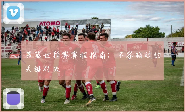 男篮世预赛赛程指南：不容错过的关键对决
