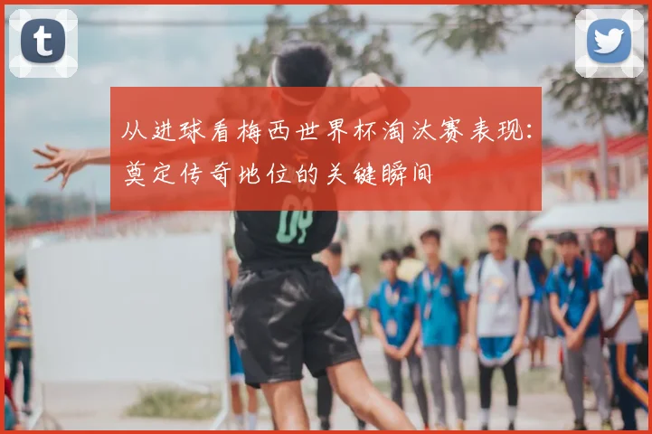 从进球看梅西世界杯淘汰赛表现：奠定传奇地位的关键瞬间