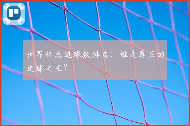 世界杯总进球数排名:谁是真正的进球之王?