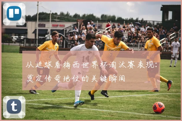 从进球看梅西世界杯淘汰赛表现：奠定传奇地位的关键瞬间