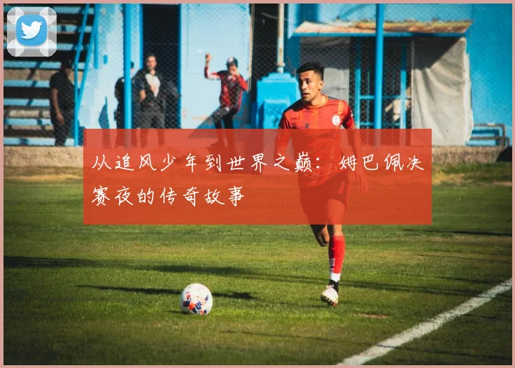 从追风少年到世界之巅:姆巴佩决赛夜的传奇故事
