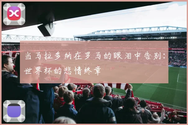 当马拉多纳在罗马的眼泪中告别：世界杯的悲情终章