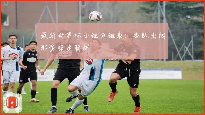 最新世界杯小组分组表:各队出线形势深度解析