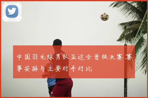 中国羽毛球男队亚运会晋级决赛 赛事安排与主要对手对比