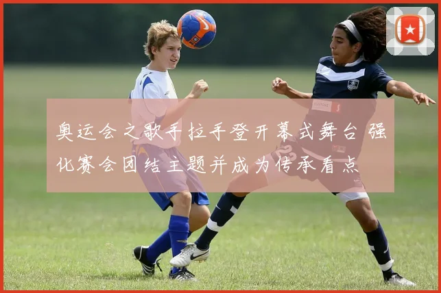 奥运会之歌手拉手登开幕式舞台 强化赛会团结主题并成为传承看点