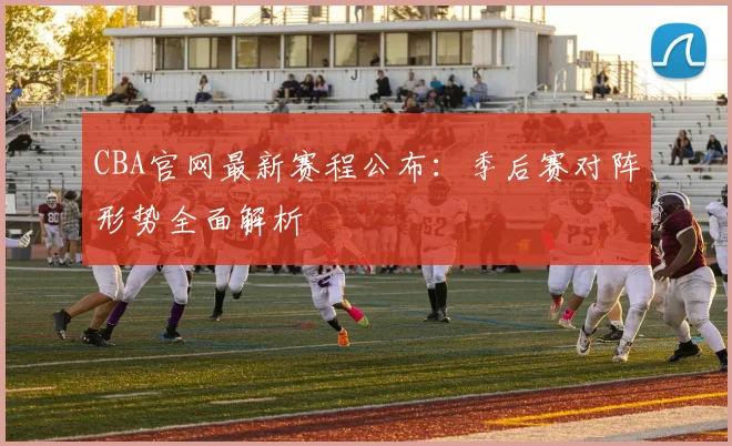 CBA官网最新赛程公布：季后赛对阵形势全面解析