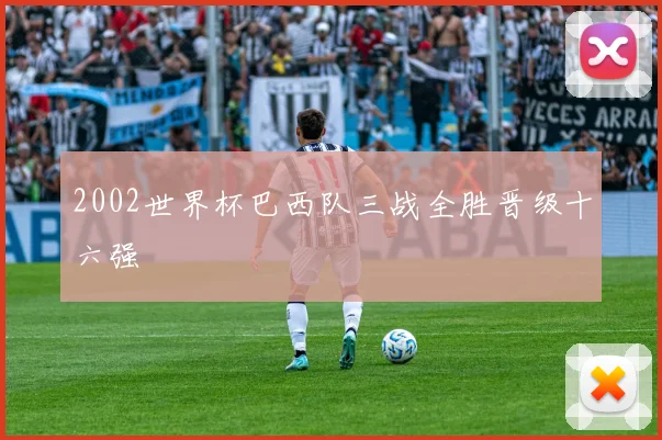 2002世界杯巴西队三战全胜晋级十六强