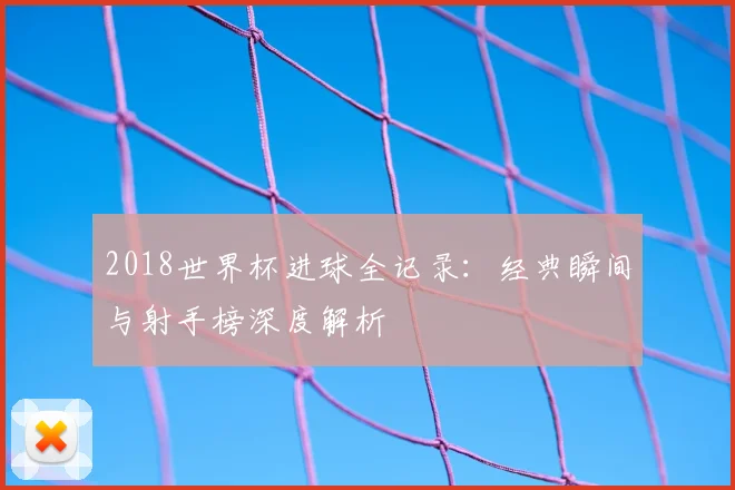 2018世界杯进球全记录：经典瞬间与射手榜深度解析