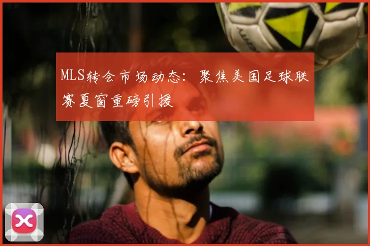 MLS转会市场动态：聚焦美国足球联赛夏窗重磅引援